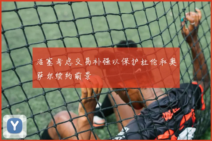 活塞考虑交易补强以保护杜伦和奥萨尔续约前景