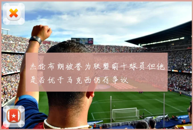 杰伦布朗被誉为联盟前十球员但他是否优于马克西仍存争议