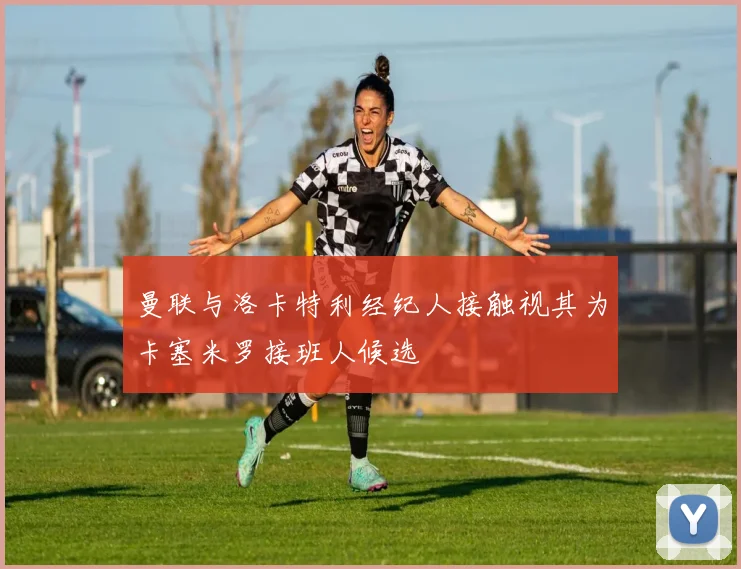 曼联与洛卡特利经纪人接触视其为卡塞米罗接班人候选