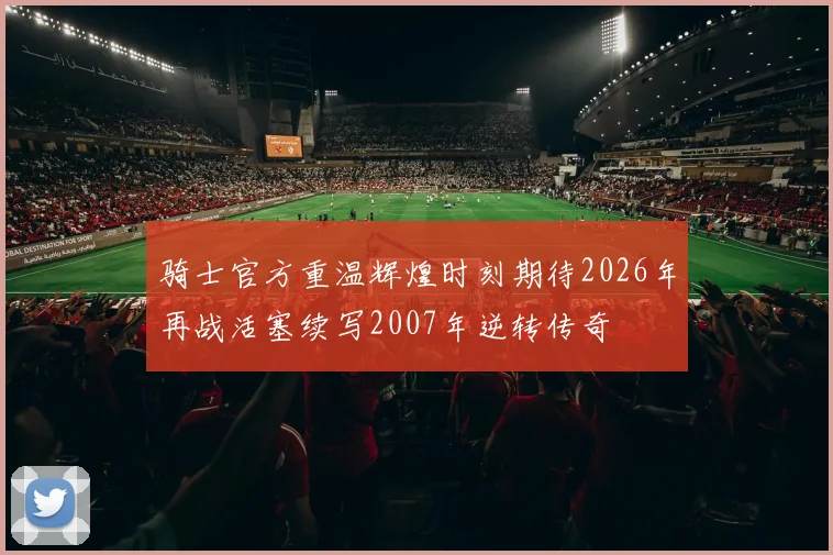 骑士官方重温辉煌时刻期待2026年再战活塞续写2007年逆转传奇