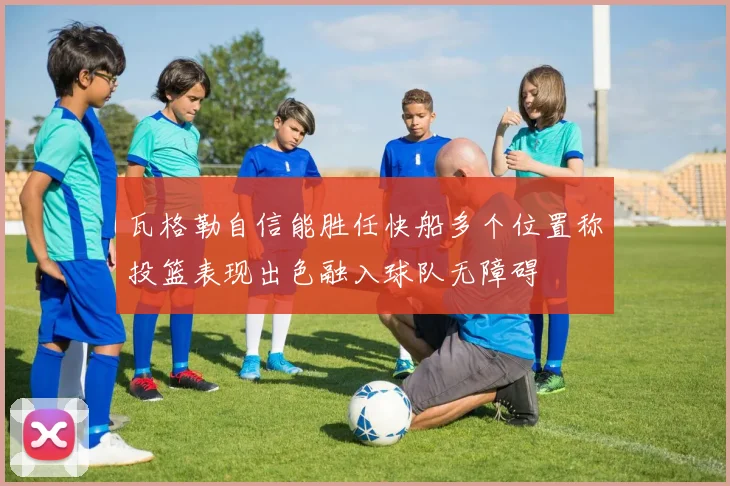瓦格勒自信能胜任快船多个位置称投篮表现出色融入球队无障碍