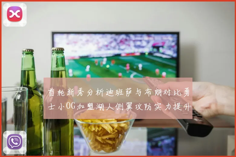 首轮新秀分析迪班萨与布朗对比勇士小OG加盟湖人侧翼攻防实力提升