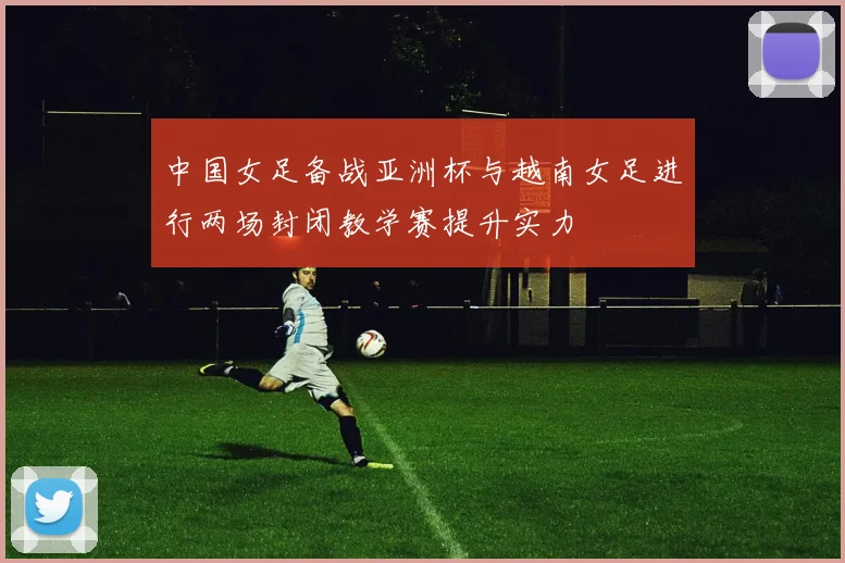 中国女足备战亚洲杯与越南女足进行两场封闭教学赛提升实力