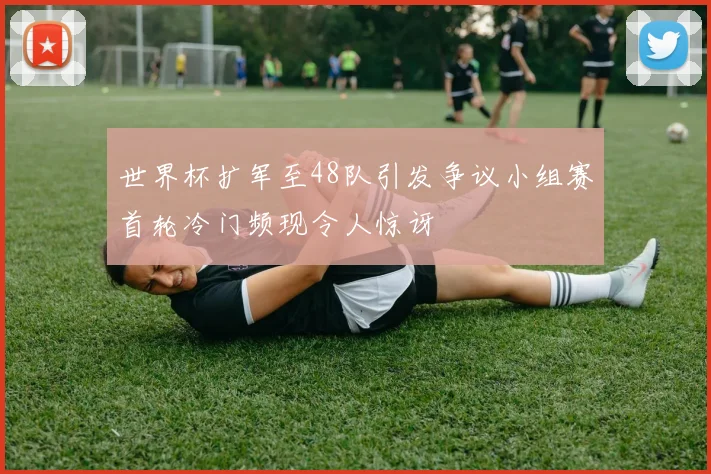 世界杯扩军至48队引发争议小组赛首轮冷门频现令人惊讶